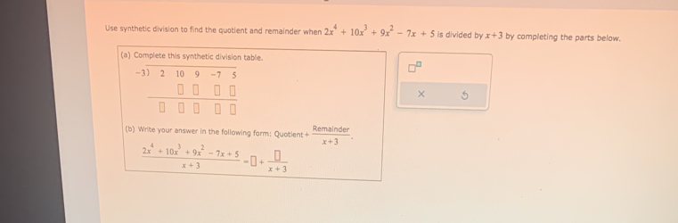 Use synthetic division to find the quotient and remainder when 2x^4+10x^3+9x^2-7x+5 is divided by x+3 by completing the parts below. 
(a) Complete this synthetic division table.
beginarrayr -1encloselongdiv 2109-75 □ □ □ □  hline □ □ □ □ endarray
□^(□)
× 5 
(b) Write your answer in the following form: Quotient + Remainder/x+3 .
 (2x^4+10x^3+9x^2-7x+5)/x+3 =□ + □ /x+3 