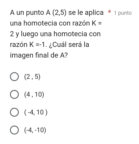 A un punto A(2,5) se le aplica * 1 punto
una homotecia con razón K=
2 y luego una homotecia con
razón K=-1 ¿Cuál será la
imagen final de A?
(2,5)
(4,10)
(-4,10)
(-4,-10)