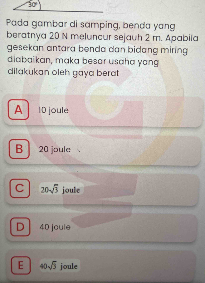 30°
Pada gambar di samping, benda yang
beratnya 20 N meluncur sejauh 2 m. Apabila
gesekan antara benda dan bidang miring 
diabaikan, maka besar usaha yang
dilakukan oleh gaya berat
A 10 joule
B 20 joule
C 20sqrt(3) joule
D 40 joule
E 40sqrt(3) joule