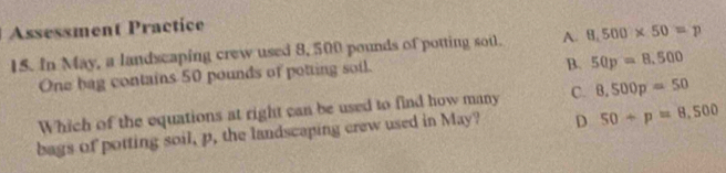 Assessment Practice
15. In May, a landscaping crew used 8, 500 pounds of potting soul. A. 8,500* 50=p
One bag contains 50 pounds of potting soil.
B. 50p=8,500
Which of the equations at right can be used to find how many C. 8,500p=50
bags of potting soil, p, the landscaping crew used in May? D 50+p=8,500