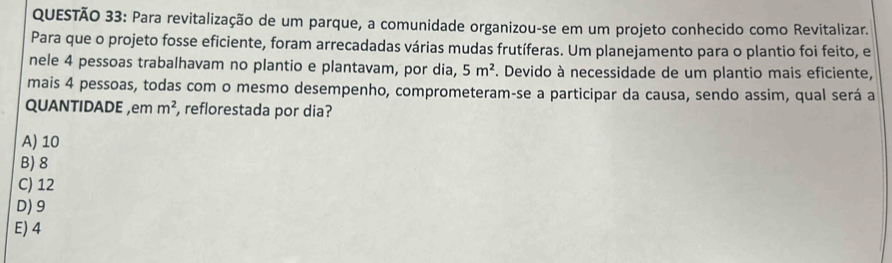 Para revitalização de um parque, a comunidade organizou-se em um projeto conhecido como Revitalizar.
Para que o projeto fosse eficiente, foram arrecadadas várias mudas frutíferas. Um planejamento para o plantio foi feito, e
nele 4 pessoas trabalhavam no plantio e plantavam, por dia, 5m^2. Devido à necessidade de um plantio mais eficiente,
mais 4 pessoas, todas com o mesmo desempenho, comprometeram-se a participar da causa, sendo assim, qual será a
QUANTIDADE ,em m^2 , reflorestada por dia?
A) 10
B) 8
C) 12
D) 9
E) 4