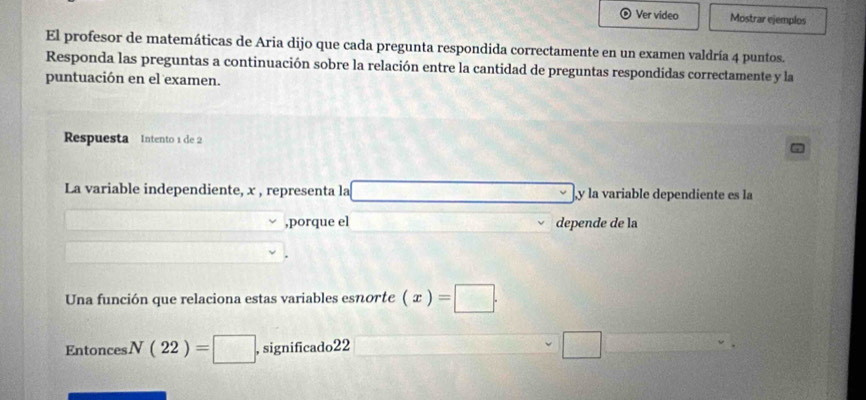 Ver video Mostrar ejemplos 
El profesor de matemáticas de Aria dijo que cada pregunta respondida correctamente en un examen valdría 4 puntos. 
Responda las preguntas a continuación sobre la relación entre la cantidad de preguntas respondidas correctamente y la 
puntuación en el examen. 
Respuesta Intento 1 de 2
La variable independiente, x , representa la y la variable dependiente es la 
,porque el depende de la 
Una función que relaciona estas variables esnorte (x)=□. 
Entonces N(22)=□ · , significado22