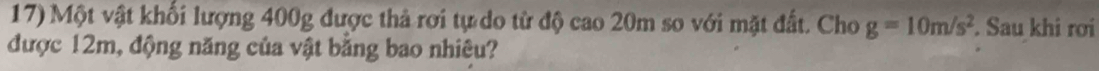 Một vật khối lượng 400g được thả rơi tự do từ độ cao 20m so với mặt đất. Cho g=10m/s^2. Sau khi rơi 
được 12m, động năng của vật bằng bao nhiêu?