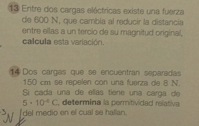 Entre dos cargas eléctricas existe una fuerza 
de 600 N, que cambia al reducir la distancia 
entre ellas a un tercio de su magnitud original, 
calcula esta variación. 
14 Dos cargas que se encuentran separadas
150 cm se repelen con una fuerza de 8 N. 
Si cada una de ellas tiene una carga de
5· 10^(-6)C , determina la permitividad relativa 
del medio en el cual se hallan.