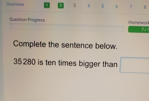 Overview 1 2 3 4 5 6 7 8 
Question Progress Homeworl 
7 / 1 
Complete the sentence below.
35 280 is ten times bigger than