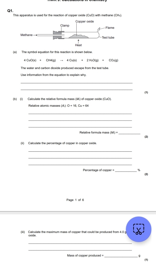 This apparatus is used for the reaction of copper oxide (CuO) with methane (CH₄). 
(a) The symbol equation for this reaction is shown below.
4CuO(s)+CH4(g)to 4Cu(s)+2H_2O(g)+CO_2(g)
The water and carbon dioxide produced escape from the test tube 
Use information from the equation to explain why. 
_ 
_ 
(1) 
(b) (i) Calculate the relative formula mass (M.) of copper oxide (CuO). 
Relative atomic masses (A,):O=16, Cu=64
_ 
_ 
_ 
Relative formula mass (M_1)= _(2) 
(ii) Calculate the percentage of copper in copper oxide 
_ 
_ 
_ 
Percentage of copper = _ % 
(2) 
Page 1 of 6 
(iii) Calculate the maximum mass of copper that could be produced from 4.0 g
oxide. 
_ 
_ 
Mass of copper produced = _q 
(1)