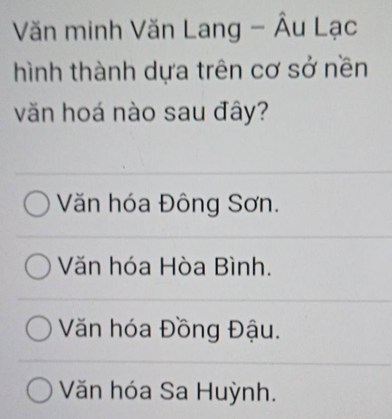 Văn minh Văn Lang - Âu Lạc
hình thành dựa trên cơ sở nền
văn hoá nào sau đây?
Văn hóa Đông Sơn.
Văn hóa Hòa Bình.
Văn hóa Đồng Đậu.
Văn hóa Sa Huỳnh.