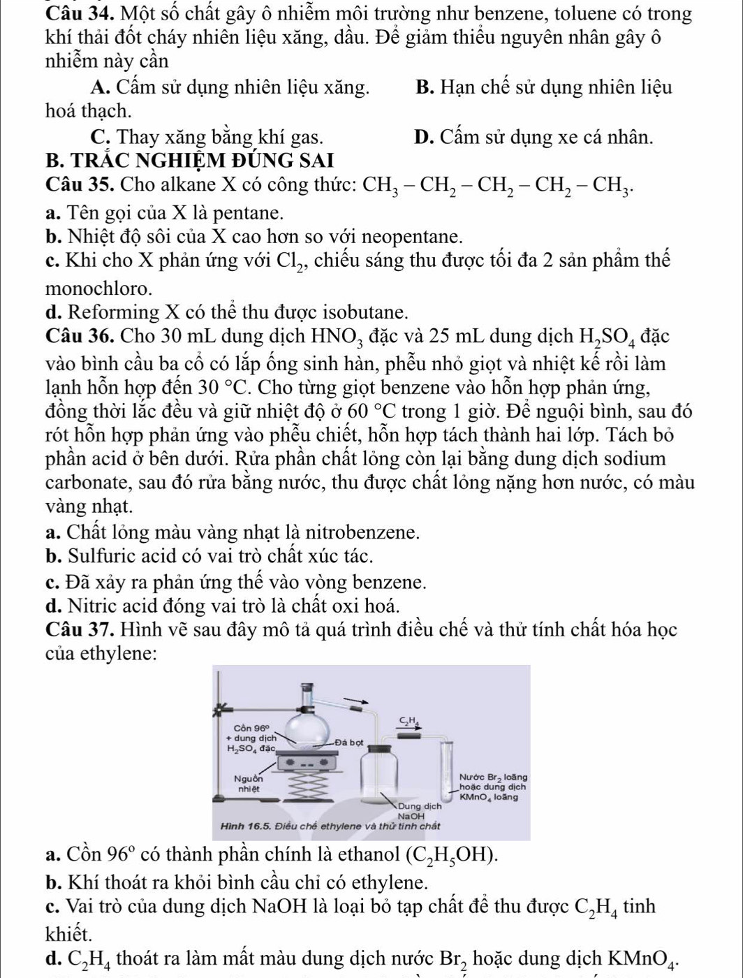 Một số chất gây ô nhiễm môi trường như benzene, toluene có trong
khí thải đốt cháy nhiên liệu xăng, dầu. Để giảm thiều nguyên nhân gây ô
nhiễm này cần
A. Cẩm sử dụng nhiên liệu xăng. B. Hạn chế sử dụng nhiên liệu
hoá thạch.
C. Thay xăng bằng khí gas. D. Cấm sử dụng xe cá nhân.
B. TRÁC NGHIỆM ĐÚNG SAI
Câu 35. Cho alkane X có công thức: CH_3-CH_2-CH_2-CH_2-CH_3.
a. Tên gọi của X là pentane.
b. Nhiệt độ sôi của X cao hơn so với neopentane.
c. Khi cho X phản ứng với Cl_2 , chiếu sáng thu được tối đa 2 sản phẩm thế
monochloro.
d. Reforming X có thể thu được isobutane.
Câu 36. Cho 30 mL dung dịch I HNO_3 đặc và 25 mL dung dịch H_2SO_4 đặc
vào bình cầu ba cổ có lắp ống sinh hàn, phễu nhỏ giọt và nhiệt kế rồi làm
lạnh hỗn hợp đến 30°C. Cho từng giọt benzene vào hỗn hợp phản ứng,
đồng thời lắc đều và giữ nhiệt độ ở 60°C trong 1 giờ. Để nguội bình, sau đó
rót hỗn hợp phản ứng vào phễu chiết, hỗn hợp tách thành hai lớp. Tách bỏ
phần acid ở bên dưới. Rửa phần chất lỏng còn lại bằng dung dịch sodium
carbonate, sau đó rửa bằng nước, thu được chất lỏng nặng hơn nước, có màu
vàng nhạt.
a. Chất lỏng màu vàng nhạt là nitrobenzene.
b. Sulfuric acid có vai trò chất xúc tác.
c. Đã xảy ra phản ứng thế vào vòng benzene.
d. Nitric acid đóng vai trò là chất oxi hoá.
Câu 37. Hình vẽ sau đây mô tả quá trình điều chế và thử tính chất hóa học
của ethylene:
a. Cồn 96° có thành phần chính là ethanol (C_2H_5OH).
b. Khí thoát ra khỏi bình cầu chỉ có ethylene.
c. Vai trò của dung dịch NaOH là loại bỏ tạp chất để thu được C_2H_4 tinh
khiết.
d. C_2H_4 thoát ra làm mất màu dung dịch nước Br_2 hoặc dung dịch KMnO_4.