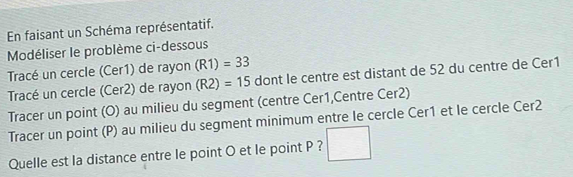 En faisant un Schéma représentatif. 
Modéliser le problème ci-dessous 
Tracé un cercle (Cer1) de rayon (R1)=33
Tracé un cercle (Cer2) de rayon (R2)=15 dont le centre est distant de 52 du centre de Cer1 
Tracer un point (O) au milieu du segment (centre Cer1,Centre Cer2) 
Tracer un point (P) au milieu du segment minimum entre le cercle Cer1 et le cercle Cer2 
Quelle est la distance entre le point O et le point P ? □