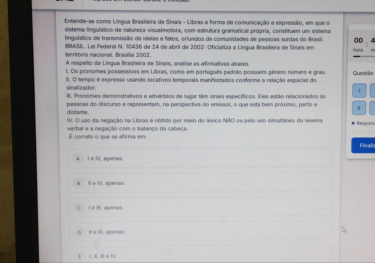 Entende-se como Língua Brasileira de Sinais - Libras a forma de comunicação e expressão, em que o
sistema linguístico de natureza visualmotora, com estrutura gramatical própria, constituem um sistema
linguístico de transmissão de ideias e fatos, oriundos de comunidades de pessoas surdas do Brasil.
00 . 4
BRASIL. Lei Federal N. 10436 de 24 de abril de 2002 : Oficializa a Língua Brasileira de Sinais em
hora m
território nacional. Brasília 2002.
A respeito da Língua Brasileira de Sinais, analise as afirmativas abaixo.
I. Os pronomes possessivos em Libras, como em português padrão possuem gênero número e grau. Questão
II. O tempo é expresso usando locativos temporais manifestados conforme a relação espacial do
sinalizador.
1
III. Pronomes demonstrativos e advérbios de lugar têm sinais específicos. Eles estão relacionados às
pessoas do discurso e representam, na perspectiva do emissor, o que está bem próximo, perto e
6
distante.
IV. O uso da negação na Libras é obtido por meio do léxico NÃO ou pelo uso simultâneo do lexema Respond
verbal e a negação com o balanço da cabeça.
.É correto o que se afirma em:
Finaliz
A I e IV, apenas.
B IIe IV, apenas.
C I e III, apenas.
D I e III, apenas.
E I, II, III e IV.