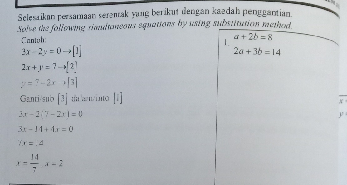 con 
Selesaikan persamaan serentak yang berikut dengan kaedah penggantian 
Solve the following simultaneous equations by using substitution method. 
Contoh:
a+2b=8
1.
3x-2y=0 [1] 2a+3b=14
2x+y=7to [2]
y=7-2xto [3]
Ganti/sub [3] dalam/into 
_
x :
3x-2(7-2x)=0
y :
3x-14+4x=0
7x=14
x= 14/7 , x=2