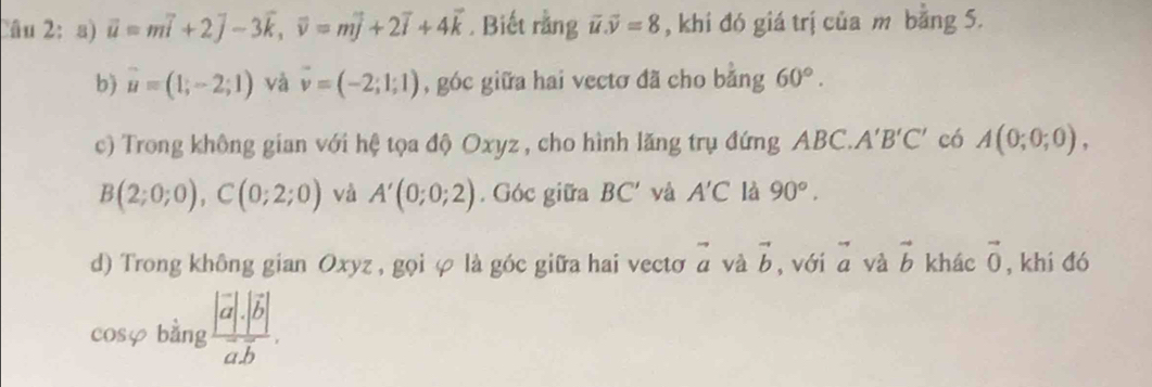 vector u=mvector i+2vector j-3vector k, vector v=mvector j+2vector i+4vector k. Biết rằng vector u. vector v=8 , khi đó giá trị của m bang 5. 
b) vector u=(1;-2;1) và vector v=(-2;1;1) , góc giữa hai vectơ đã cho bằng 60°. 
c) Trong không gian với hệ tọa độ Oxyz , cho hình lăng trụ đứng ABC.. A'B'C' có A(0;0;0),
B(2;0;0), C(0;2;0) và A'(0;0;2). Góc giữa BC' và A'C là 90°. 
d) Trong không gian Oxyz , gọi φ là góc giữa hai vecto vector a và vector b , với vector a và vector b khác vector 0 , khí đó 
cosφ bàng frac |vector a|.|vector b|vector a.vector b.