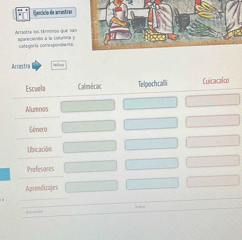 Ejercicio de arrastrar 
Arrastra los términos que van 
apareciendo a la columna y 
categoría correspondiente. 
Arrastra Niños 
Escuela Calmécac Telpochcalli Cuicacalco 
Alumnos 
Género 
Ubicación 
Profesores 
Aprendizajes 
Indice 
Educación