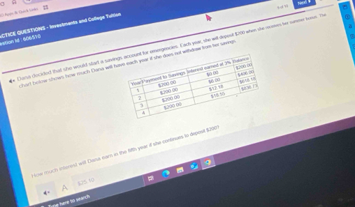 Next
O Appte &s Quick Lnks 
^
estion Id : 606510 CTICE QUESTIONS - Investments and College Tuition
a
* Dana decided that she would start a savin emergencies. Each year, she will depesit $200 when she receves her summer boous. The
chart below shows how much Dana will withdraw from her saving
ow much interest will Dana eam in the fifth year if she continues to deposit $200
A $25.10
Tupe here to search