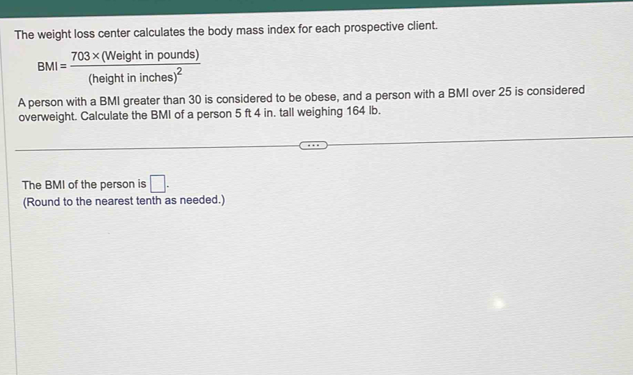 The weight loss center calculates the body mass index for each prospective client.
BMI=frac 703* (Weightinpounds)(heightininches)^2
A person with a BMI greater than 30 is considered to be obese, and a person with a BMI over 25 is considered 
overweight. Calculate the BMI of a person 5 ft 4 in. tall weighing 164 lb. 
The BMI of the person is □. 
(Round to the nearest tenth as needed.)