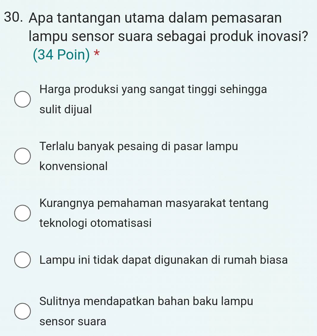 Apa tantangan utama dalam pemasaran
lampu sensor suara sebagai produk inovasi?
(34 Poin) *
Harga produksi yang sangat tinggi sehingga
sulit dijual
Terlalu banyak pesaing di pasar lampu
konvensional
Kurangnya pemahaman masyarakat tentang
teknologi otomatisasi
Lampu ini tidak dapat digunakan di rumah biasa
Sulitnya mendapatkan bahan baku lampu
sensor suara