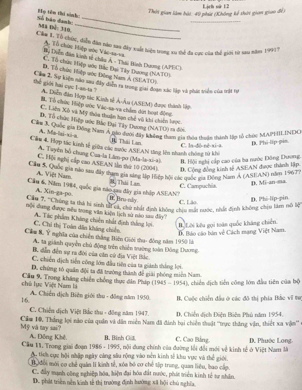 Lịch sử 12
Thời gian làm bài: 40 phút (Không kế thời gian giao đề)
Họ tên thí sinh:
_
Số báo danh:_
_
Mã Đề: 310.
Cầu 1. Tổ chức, diễn đàn nào sau đây xuất hiện trong xu thể đa cực của thế giới từ sau năm 1991?
A. Tổ chức Hiệp ước Vác-sa-va.
Bộ Diễn đản kinh tế châu Á - Thái Binh Dương (APEC).
C. Tổ chức Hiệp ước Bắc Đại Tây Dương (NATO).
D. Tổ chức Hiệp ước Đông Nam Á (SEATO).
Câu 2. Sự kiện nào sau đây diễn ra trong giai đoạn xác lập và phát triển của trật tự
thế giới hai cực I-an-ta ?
A. Diễn đàn Hợp tác Kinh tế Á-Âu (ASEM) được thành lập.
B. Tổ chức Hiệp ước Vác-sa-va chẩm dứt hoạt động.
C. Liên Xô và Mỹ thòa thuận hạn chế vũ khí chiến lược.
D. Tổ chức Hiệp ước Bắc Đại Tây Dương (NATO) ra đời.
Cầu 3. Quốc gia Đông Nam Á nào dưới đây không tham gia thỏa thuận thành lập tổ chức MAPHILINDO A. Ma-lai-xi-a.
B. Thái Lan.
C. In-đô-nê-xi-a. D. Phi-líp-pin.
Câu 4. Hợp tác kinh tế giữa các nước ASEAN tăng lên nhanh chóng từ khi
A. Tuyên bố chung Cua-la Lăm-pơ (Ma-la-xi-a). B. Hội nghị cấp cao của ba nước Đông Dương.
C. Hội nghị cấp cao ASEAN lần thứ 10 (2004). D. Cộng đồng kinh tế ASEAN được thành lập.
Câu 5. Quốc gia nào sau đây tham gia sáng lập Hiệp hội các quốc gia Đông Nam Á (ASEAN) năm 1967? A. Việt Nam.
B. Thái Lan. D. Mi-an-ma.
C. Campuchia.
Câu 6. Năm 1984, quốc gia nào sau đây gia nhập ASEAN?
A. Xin-ga-po. B. Bru-nây.
C. Lào.
D. Phi-líp-pin.
Câu 7. “Chúng ta thả hi sinh tắt cả, chứ nhất định không chịu mất nước, nhất định không chịu làm nô lệt
nội dung được nêu trong văn kiện lịch sử nào sau đây?
A. Tác phẩm Kháng chiến nhất định thắng lợi. B.)Lời kêu gọi toàn quốc kháng chiến.
C. Chỉ thị Toàn dân kháng chiến.
D. Báo cáo bản về Cách mạng Việt Nam.
Câu 8. Ý nghĩa của chiến thắng Biên Giới thu- đông năm 1950 là
A. ta giành quyền chủ động trên chiến trường toàn Đông Dương.
B. dẫn đến sự ra đời của căn cứ địa Việt Bắc.
C. chiến dịch tiến công lớn đầu tiên của ta giành thắng lợi.
D. chứng tỏ quân đội ta đã trưởng thành để giải phóng miền Nam.
Câu 9. Trong kháng chiến chống thực dân Pháp (1945 - 1954), chiến dịch tiến công lớn đầu tiên của bộ
chủ lực Việt Nam là
A. Chiến dịch Biên giới thu - đông năm 1950.
16. B. Cuộc chiến đấu ở các đô thị phía Bắc vĩ tuị
C. Chiến dịch Việt Bắc thu - đông năm 1947. D. Chiến dịch Điện Biên Phủ năm 1954.
Câu 10. Thắng lợi nào của quân và dân miền Nam đã đánh bại chiến thuật “trực thăng vận, thiết xa vận”ở
Mỹ và tay sai?
A. Đông Khê. B. Bình Giã. C. Cao Bằng. D. Phước Long.
Câu 11. Trong giai đoạn 1986 - 1995, nội dung chính của đường lối đồi mới về kinh tế ở Việt Nam là
A. tích cực hội nhập ngày cảng sâu rộng vào nền kinh tế khu vực và thế giới.
B đổi mới cơ chế quản lí kinh tế, xóa bỏ cơ chế tập trung, quan liêu, bao cấp.
C. đầy mạnh công nghiệp hóa, hiện đại hóa đất nước, phát triển kinh tế tư nhân.
D. phát triển nền kinh tế thị trường định hướng xã hội chủ nghĩa.