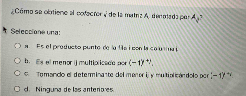 ¿Cómo se obtiene el cofactor ij de la matriz A, denotado por A_ij ?
Seleccione una:
a. Es el producto punto de la fila i con la columna j.
b. Es el menor ij multiplicado por (-1)^i+j.
c. Tomando el determinante del menor ij y multiplicándolo por (-1)^i+j.
d. Ninguna de las anteriores.