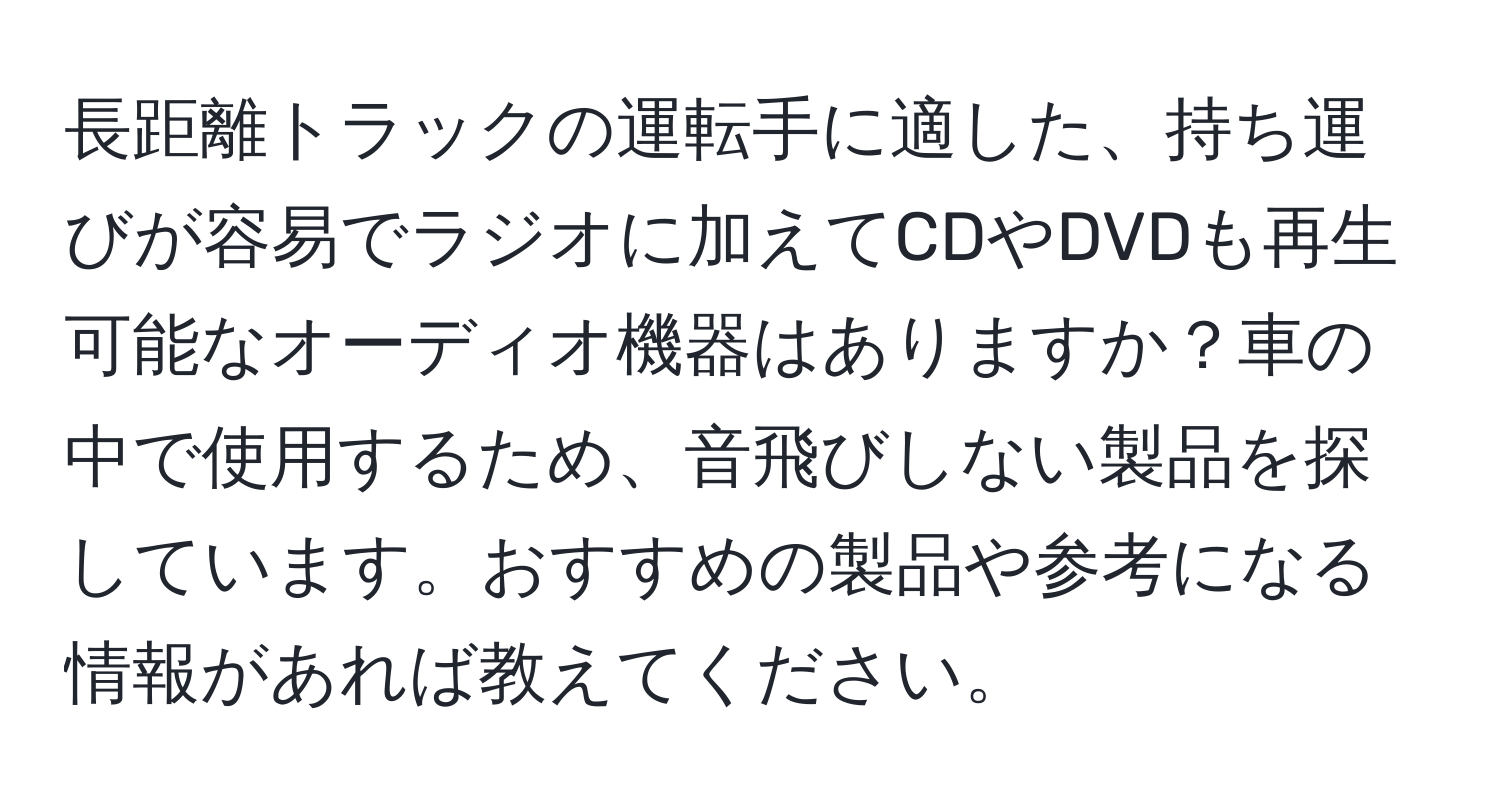 長距離トラックの運転手に適した、持ち運びが容易でラジオに加えてCDやDVDも再生可能なオーディオ機器はありますか？車の中で使用するため、音飛びしない製品を探しています。おすすめの製品や参考になる情報があれば教えてください。