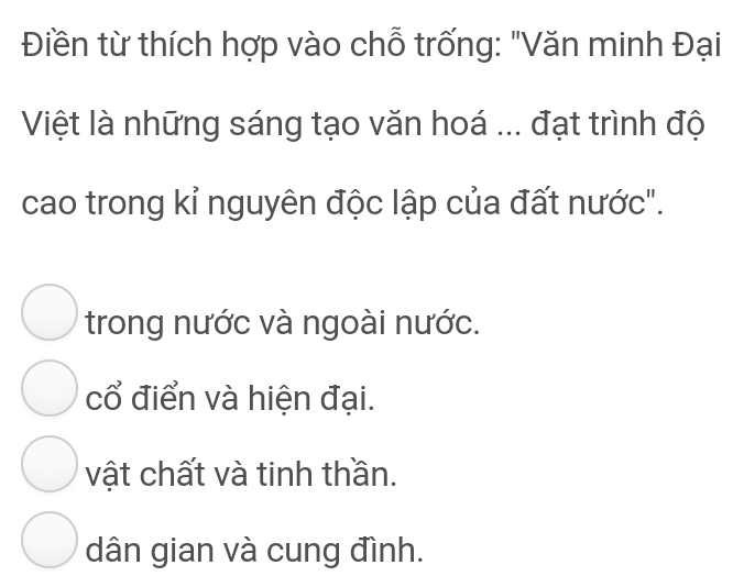 Điền từ thích hợp vào chỗ trống: "Văn minh Đại
Việt là những sáng tạo văn hoá ... đạt trình độ
cao trong kỉ nguyên độc lập của đất nước".
trong nước và ngoài nước.
cổ điển và hiện đại.
vật chất và tinh thần.
dân gian và cung đình.