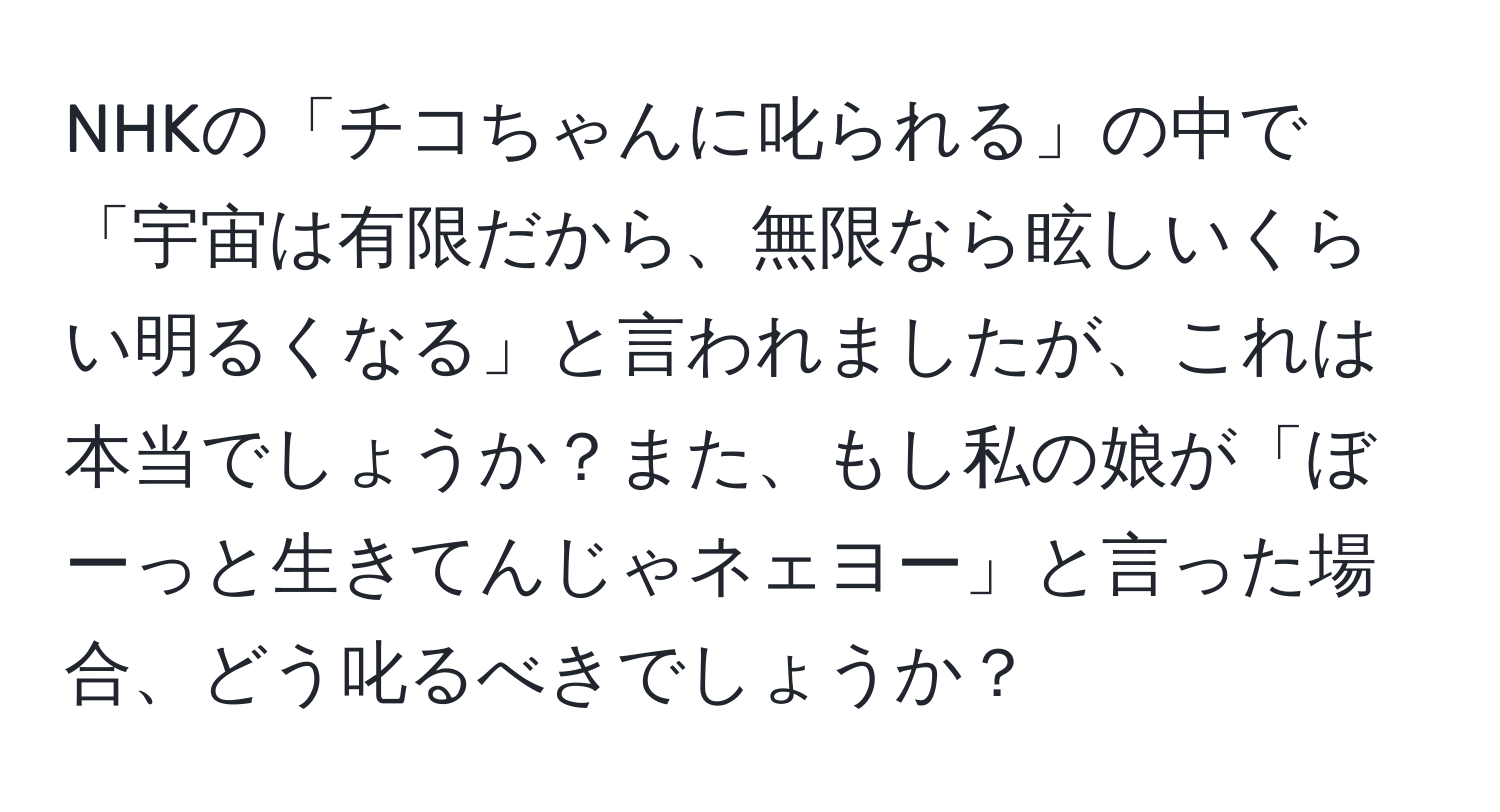 NHKの「チコちゃんに叱られる」の中で「宇宙は有限だから、無限なら眩しいくらい明るくなる」と言われましたが、これは本当でしょうか？また、もし私の娘が「ぼーっと生きてんじゃネェヨー」と言った場合、どう叱るべきでしょうか？