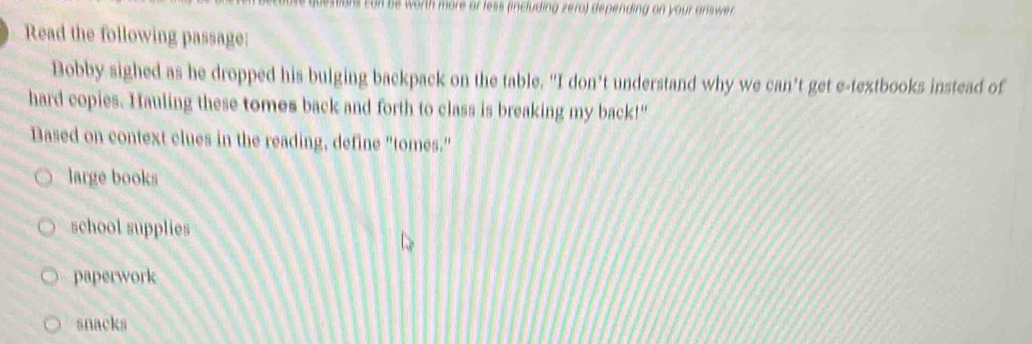 an be worth more or less (including zero) depending on your answer .
Read the following passage:
Bobby sighed as he dropped his bulging backpack on the table. "I don’t understand why we can’t get e-textbooks instead of
hard copies. Hauling these tomes back and forth to class is breaking my back!"
Based on context clues in the reading, define "tomes."
large books
school supplies
paperwork
snacks