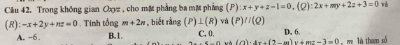 Trong không gian Oxyz , cho mặt phẳng ba mặt phẳng (P): x+y+z-1=0, (Q):2x+my+2z+3=0 và
(R): -x+2y+nz=0. Tính tổng m+2n , biết rằng (P)⊥ (R) và (P)//(Q)
A. -6. B. 1. C. 0. D. 6.
2-(5-4) và (c )· 4x+(2-m)y+mz-3=0 m là tham số