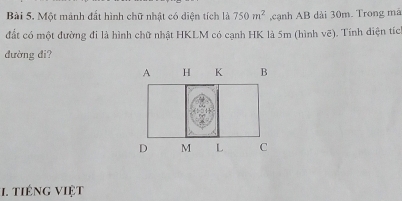 Một mảnh đất hình chữ nhật có diện tích là 750m^2 ,cạnh AB dài 30m. Trong mã 
đất có một đường đi là hình chữ nhật HKLM có cạnh HK là 5m (hình vẽ). Tính diện tích 
đường đi? 
1. tiếng việt