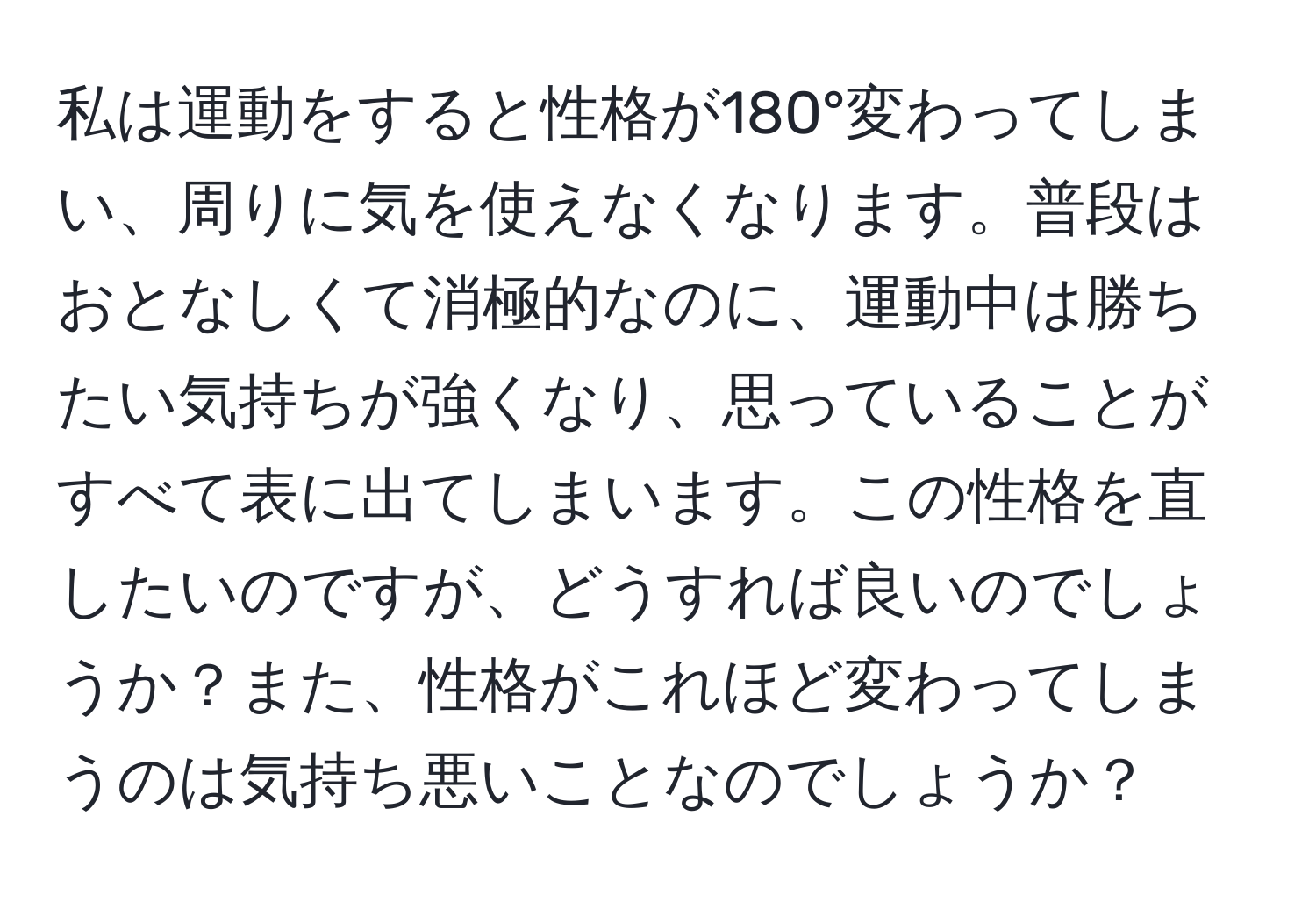 私は運動をすると性格が180°変わってしまい、周りに気を使えなくなります。普段はおとなしくて消極的なのに、運動中は勝ちたい気持ちが強くなり、思っていることがすべて表に出てしまいます。この性格を直したいのですが、どうすれば良いのでしょうか？また、性格がこれほど変わってしまうのは気持ち悪いことなのでしょうか？