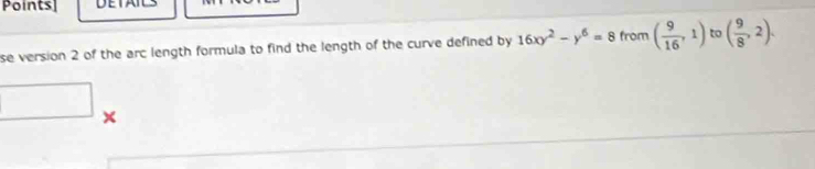 Points] 
se version 2 of the arc length formula to find the length of the curve defined by 16xy^2-y^6=8 from ( 9/16 ,1) to ( 9/8 ,2). 
×