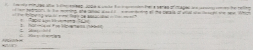 7.. Twenty minutes after faling asleep, Jode is under the impression that a series of images are passing across the celling
of her bedroom. In the moring, she taked about it - remenbering all the detals of what she thought she saw. Which
of the olllowing would most likery the assocated in this ewent?
Rapid Eye Wowerents ((REW)
d Nam Reid (Ey Wowæments (NREW)). Sem da
d Sep dardes
_
ANSWER
_
_
RATO