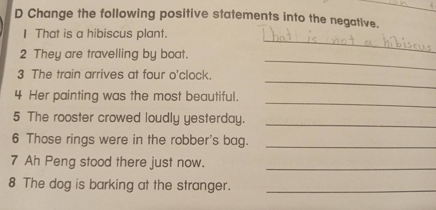 Change the following positive statements into the negative. 
I That is a hibiscus plant. 
_ 
2 They are travelling by boat. 
_ 
_ 
3 The train arrives at four o'clock. 
_ 
4 Her painting was the most beautiful. 
5 The rooster crowed loudly yesterday._ 
6 Those rings were in the robber's bag._ 
7 Ah Peng stood there just now._ 
8 The dog is barking at the stranger._