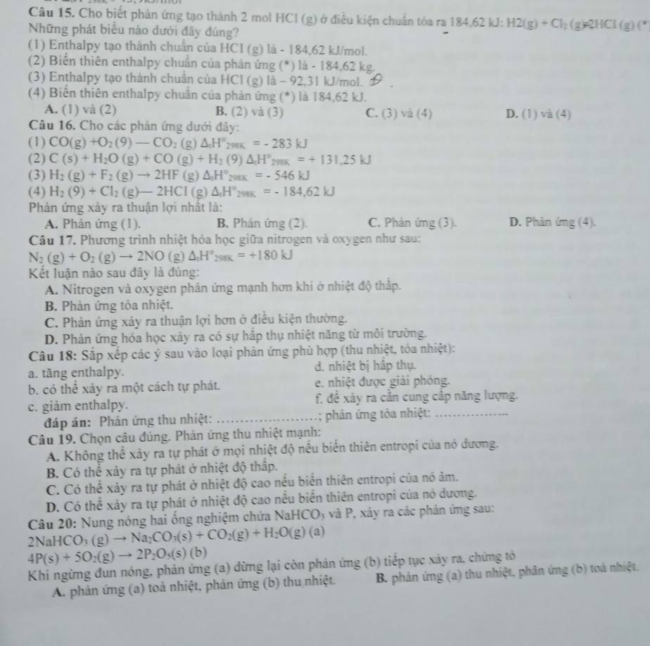Cho biết phản ứng tạo thành 2 mol HCl (g) ở điều kiện chuẩn tỏa ra 184.6 KJ. H2(g)+Cl_2(g)leftharpoons 2HCl(g)(*
Những phát biểu nào dưới đây đúng?
(1) Enthalpy tạo thành chuân của HCI (g) là - 184,62 kJ/mol.
(2) Biển thiên enthalpy chuẩn của phản ứng (*) là - 184,62 kg.
(3) Enthalpy tạo thành chuẩn của HCl (g) là - 92,31 kJ/mol.
(4) Biển thiên enthalpy chuân của phản ứng (*) là 184,62 kJ.
A. (1) và (2) B. (2) và (3) C. (3)vid(4) D. (1)va(4)
Câu 16. Cho các phân ứng dưới đây:
(1) CO(g)+O_2(9)-CO_2(g)△ _1H°_298K=-283kJ
(2) C(s)+H_2O(g)+CO(g)+H_2(9)△ _1H°_298K=+131.25kJ
(3) H_2(g)+F_2(g)to 2HF(g)△ _1H°_298K=-546kJ
(4) H_2(9)+Cl_2(g)-2HCI(g)△ _1H°_298K=-184,62kJ
Phản ứng xảy ra thuận lợi nhất là:
A. Phản ứng (1). B. Phân ứng (2). C. Phản ứng (3). D. Phản img(4).
Câu 17. Phương trình nhiệt hóa học giữa nitrogen và oxygen như sau:
N_2(g)+O_2(g)to 2NO(g) △ _1H°_299K=+180kJ
Kết luận nào sau đây là đúng:
A. Nitrogen và oxygen phản ứng mạnh hơn khi ở nhiệt độ thấp.
B. Phản ứng tỏa nhiệt.
C. Phản ứng xảy ra thuận lợi hơn ở điều kiện thường.
D. Phản ứng hóa học xây ra có sự hắp thụ nhiệt năng từ môi trường.
Câu 18: Sắp xếp các ý sau vào loại phản ứng phù hợp (thu nhiệt, tỏa nhiệt):
a. tăng enthalpy. d. nhiệt bị hấp thụ.
b. có thể xảy ra một cách tự phát. e. nhiệt được giải phỏng.
c. giảm enthalpy. f. đề xảy ra cần cung cập năng lượng.
đáp án: Phản ứng thu nhiệt: _; phản ứng tỏa nhiệt:_
Câu 19. Chọn câu đúng. Phản ứng thu nhiệt mạnh:
A. Không thể xảy ra tự phát ở mọi nhiệt độ nều biển thiên entropi của nó dương.
B. Có thể xảy ra tự phát ở nhiệt độ thấp.
C. Có thể xảy ra tự phát ở nhiệt độ cao nều biển thiên entropi của nó âm.
D. Có thể xây ra tự phát ở nhiệt độ cao nếu biển thiên entropi của nó dương.
Câu 20: Nung nóng hai ổng nghiệm chứa NaHCO_3 và P, xảy ra các phản ứng sau:
2NaHCO_3(g)to Na_2CO_3(s)+CO_2(g)+H_2O(g)(a)
4P(s)+5O_2(g)to 2P_2O_5(s) (b)
Khi ngừng đun nóng, phản ứng (a) dừng lại còn phản ứng (b) tiếp tục xảy ra, chứng tỏ
A. phản ứng (a) toả nhiệt, phản ứng (b) thu nhiệt. B. phản ứng (a) thu nhiệt, phân ứng (b) toá nhiệt,
