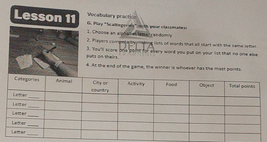 Lesson 11 Vocabulary practice 
G. Play “Scattegories” with your classmates: 
1. Choose an alphabet leter randomly 
2. Players compete by making lists of words that all start with the same letter. 
3. You'll score one point for every word you put on your list that no one else 
puts on theirs. 
4. At the end of the game, the winner is whoever has the most points.