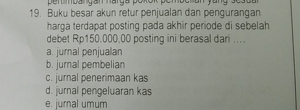 pertimbängan harga pokok pembelan yang sesual
19. Buku besar akun retur penjualan dan pengurangan
harga terdapat posting pada akhir periode di sebelah
debet Rp150.000,00 posting ini berasal dari ...
a. jurnal penjualan
b. jurnal pembelian
c. jurnal penerimaan kas
d. jurnal pengeluaran kas
e. jurnal umum