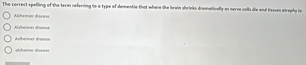 The correct spelling of the term referring to a type of dementia that where the brain shrinks dramatically as nerve cells die and tissues atrophy is:
Alzhemier disease
Alzheimer disease
Azlheimer disease
alzhemer disease