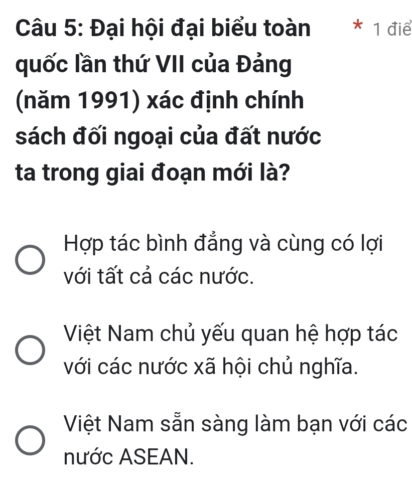 Đại hội đại biểu toàn * 1 điể
quốc lần thứ VII của Đảng
(năm 1991) xác định chính
sách đối ngoại của đất nước
ta trong giai đoạn mới là?
Hợp tác bình đẳng và cùng có lợi
với tất cả các nước.
Việt Nam chủ yếu quan hệ hợp tác
với các nước xã hội chủ nghĩa.
Việt Nam sẵn sàng làm bạn với các
nước ASEAN.