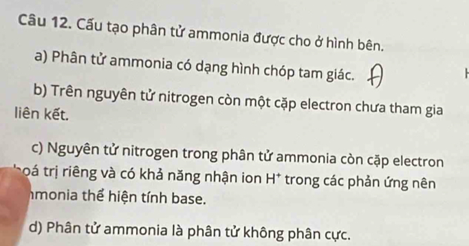 Cấu tạo phân tử ammonia được cho ở hình bên.
a) Phân tử ammonia có dạng hình chóp tam giác.
b) Trên nguyên tử nitrogen còn một cặp electron chưa tham gia
liên kết.
c) Nguyên tử nitrogen trong phân tử ammonia còn cặp electron
toá trị riêng và có khả năng nhận ion H^+ trong các phản ứng nên
hmonia thể hiện tính base.
d) Phân tử ammonia là phân tử không phân cực.