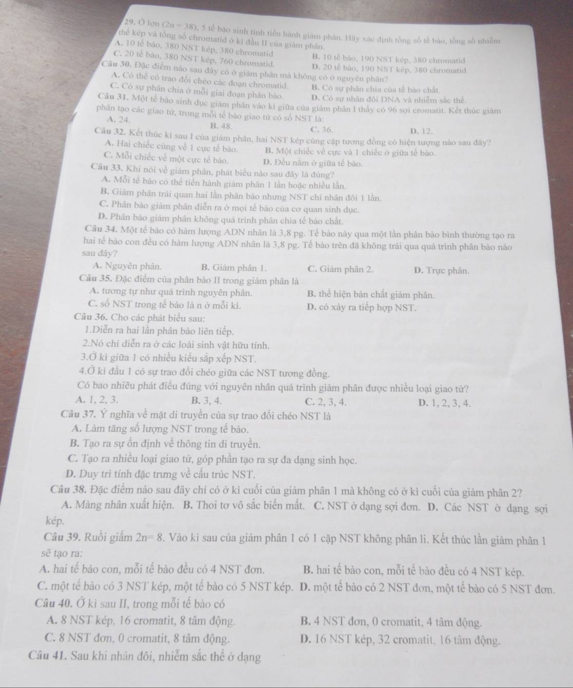 Ở lợm (2n=38) 5 tế bào sinh tinh tiến hành giám phân. Hãy xác định tổng số tế bào, tổng số nhiễm
thể kép và tổng số chromatid ở kỉ đầu II của giám phần.
A. 10 tế bảo, 380 NST kép, 380 chromatid B. 10 tế bào, 190 NST kép, 380 chromatid
C. 20 tế bào, 380 NST kép, 760 chromatid. D. 20 tế bảo, 190 NST kép, 380 chromatid
Câu 30. Đặc điểm nào sau đây có ở giảm phân mà không có ở nguyên phân?
A. Có thể có trao đỗi chéo các đoạn chromatid. B. Có sự phân chia của tế bào chất.
C. Có sự phân chia ở mỗi giai đoạn phân bào. D. Có sự nhân đôi DNA và nhiễm sắc thể.
Câu 31. Một tế bảo sinh dục giám phân vào kỉ giữa của giám phân I thấy có 96 sợi cromatit. Kết thúc giám
phân tạo các giao tử, trong mỗi tế bào giao tử có số NST là:
A. 24. B. 48. C. 36. D. 12.
Câu 32. Kết thúc kì sau I của giảm phân, hai NST kép cùng cặp tương đồng có hiện tượng nào sau đây?
A. Hai chiếc cùng về 1 cực tế bào. B. Một chiếc về cực và 1 chiếc ở giữa tế bào.
C. Mỗi chiếc về một cực tế bào. D. Đều nằm ở giữa tế bào.
Câu 33. Khi nói về giảm phân, phát biểu nào sau đây là đúng?
A. Mỗi tế bào có thể tiến hành giám phân 1 lần hoặc nhiều lần.
B, Giảm phân trải quan hai lần phân bào nhưng NST chi nhân đôi 1 lần.
C. Phân bào giảm phân diễn ra ở mọi tế bào của cơ quan sinh dục.
D. Phân bào giảm phân không quá trình phân chia tế bào chất.
Câu 34. Một tể bào có hàm lượng ADN nhân là 3,8 pg. Tế bào này qua một lần phân bào bình thường tạo ra
hai tế bào con đều có hàm lượng ADN nhân là 3,8 pg. Tế bào trên đã không trải qua quá trình phân bào nào
sau đây?
A. Nguyên phân. B. Giảm phân 1. C. Giảm phân 2. D. Trực phân.
Câu 35. Đặc điểm của phân bào II trong giảm phân là
A. tương tự như quá trình nguyên phân B. thể hiện bản chất giảm phân.
C. số NST trong tế bào là n ở mỗi ki. D. có xảy ra tiếp hợp NST.
Câu 36. Cho các phát biểu sau:
1.Diễn ra hai lần phân bào liên tiếp.
2.Nó chi diễn ra ở các loài sinh vật hữu tính.
3.Ở ki giữa 1 có nhiều kiểu sắp xếp NST.
4.Ở kỉ đầu 1 có sự trao đồi chéo giữa các NST tương đồng.
Có bao nhiêu phát điều đúng với nguyên nhân quá trình giảm phân được nhiều loại giao tử?
A. 1, 2, 3. B. 3, 4. C. 2, 3, 4. D. 1, 2, 3, 4.
Câu 37. Ý nghĩa về mặt di truyền của sự trao đổi chéo NST là
A. Làm tăng số lượng NST trong tế bào.
B. Tạo ra sự ồn định về thông tin di truyền.
C. Tạo ra nhiều loại giao tử, góp phần tạo ra sự đa dạng sinh học.
D. Duy trì tính đặc trưng về cấu trúc NST.
Câu 38. Đặc điểm nào sau đây chỉ có ở kì cuối của giảm phân 1 mà không có ở kì cuối của giảm phân 2?
A. Màng nhân xuất hiện. B. Thoi tơ vô sắc biến mất. C. NST ở dạng sợi đơn. D. Các NST ở dạng sợi
kép.
Câu 39. Ruồi giấm 2n=8 2. Vào kỉ sau của giảm phân 1 có 1 cặp NST không phân li. Kết thúc lần giảm phân 1
sẽ tạo ra:
A. hai tế bào con, mỗi tế bào đều có 4 NST đơn. B. hai tế bào con, mỗi tế bào đều có 4 NST kép.
C. một tế bào có 3 NST kép, một tế bào có 5 NST kép. D. một tế bào có 2 NST đơn, một tế bào có 5 NST đơn.
Câu 40. Ở kì sau II, trong mỗi tế bào có
A. 8 NST kép, 16 cromatit, 8 tâm động. B. 4 NST đơn, 0 cromatit, 4 tâm động.
C. 8 NST đơn, 0 cromatit, 8 tâm động. D. 16 NST kép, 32 cromatit, 16 tâm động.
Câu 41. Sau khi nhân đôi, nhiễm sắc thể ở dạng