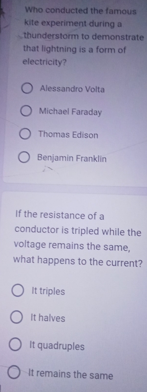 Who conducted the famous
kite experiment during a
thunderstorm to demonstrate
that lightning is a form of
electricity?
Alessandro Volta
Michael Faraday
Thomas Edison
Benjamin Franklin
If the resistance of a
conductor is tripled while the
voltage remains the same,
what happens to the current?
It triples
It halves
It quadruples
It remains the same