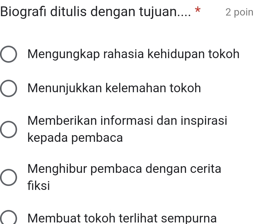 Biografı ditulis dengan tujuan.... * 2 poin
Mengungkap rahasia kehidupan tokoh
Menunjukkan kelemahan tokoh
Memberikan informasi dan inspirasi
kepada pembaca
Menghibur pembaca dengan cerita
fiksi
Membuat tokoh terlihat sempurna