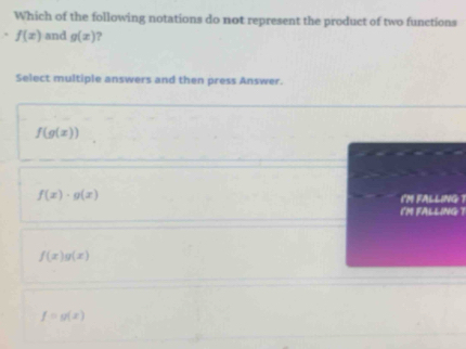 Which of the following notations do not represent the product of two functions
. f(x) and g(x) 7
Select multiple answers and then press Answer.
f(g(x))
f(x)· g(x)
im fAlliNg 
('M FALLING
f(x)g(x)
f=g(x)