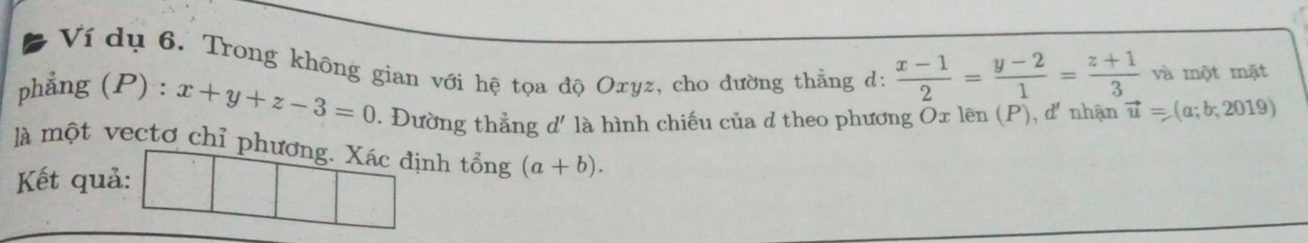 Ví dụ 6. Trong không gian với hệ tọa độ Oxyz, cho đường thẳng d: 
phẳng (P) : x+y+z-3=0
 (x-1)/2 = (y-2)/1 = (z+1)/3  và một mặt 
1. Đường thẳng d' là hình chiếu của d theo phương Ox lên (P), d' nhận vector u=(a;b;2019)
là một vectơ chỉ phương. Xác định tổng (a+b). 
Kết quả: