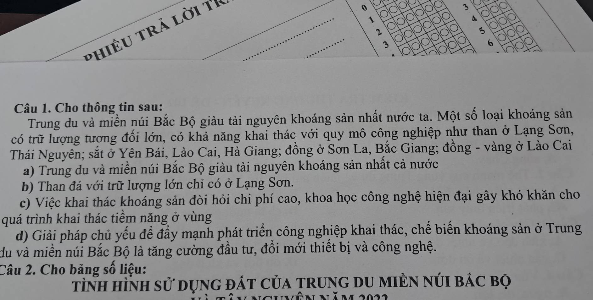 PhIÉU tRả lời tỉ_
0
3
1
4
_
2
5
3
6
Câu 1. Cho thông tin sau:
Trung du và miền núi Bắc Bộ giàu tài nguyên khoáng sản nhất nước ta. Một số loại khoáng sản
có trữ lượng tương đổi lớn, có khả năng khai thác với quy mô công nghiệp như than ở Lạng Sơn,
Thái Nguyên; sắt ở Yên Bái, Lào Cai, Hà Giang; đồng ở Sơn La, Bắc Giang; đồng - vàng ở Lào Cai
a) Trung du và miền núi Bắc Bộ giàu tài nguyên khoáng sản nhất cả nước
b) Than đá với trữ lượng lớn chi có ở Lạng Sơn.
c) Việc khai thác khoáng sản đòi hỏi chi phí cao, khoa học công nghệ hiện đại gây khó khăn cho
quá trình khai thác tiểm năng ở vùng
d) Giải pháp chủ yếu để đầy mạnh phát triển công nghiệp khai thác, chế biến khoáng sản ở Trung
du và miền núi Bắc Bộ là tăng cường đầu tư, đổi mới thiết bị và công nghệ.
Câu 2. Cho bảng số liệu:
tình hìNh sử dụnG đÁT CủA TRUnG DU MIÈN núI bắC bọ