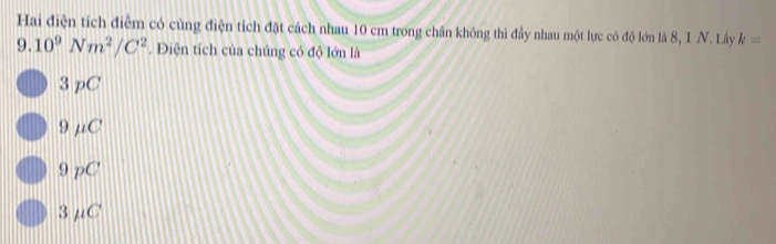 Hai điện tích điểm có cùng điện tích đặt cách nhau 10 cm trong chân không thì đầy nhau một lực có độ lớn là 8, 1 N. Lây k=
9.10^9Nm^2/C^2. Điện tích của chủng có độ lớn là
3 pC
9 μC
9 pC
3μC '