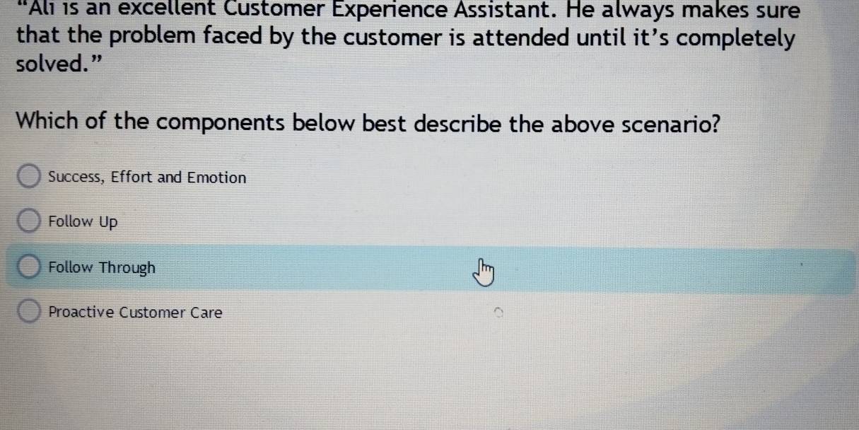 “Ali is an excellent Customer Experience Assistant. He always makes sure
that the problem faced by the customer is attended until it’s completely
solved.”
Which of the components below best describe the above scenario?
Success, Effort and Emotion
Follow Up
Follow Through
Proactive Customer Care