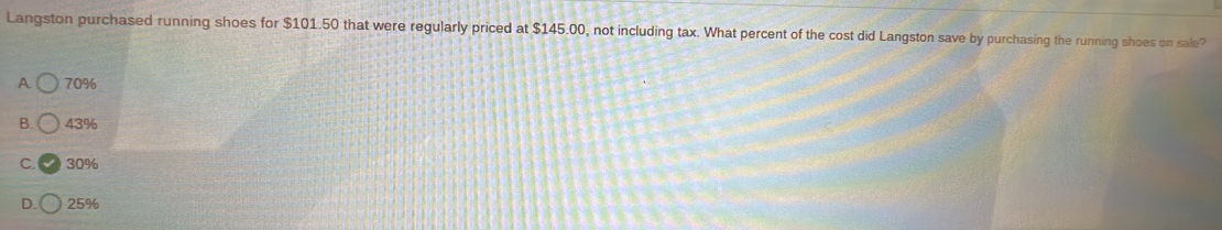 Langston purchased running shoes for $101.50 that were regularly priced at $145.00, not including tax. What percent of the cost did Langston save by purchasing the running shoes on sale?
A 70%
B. 43%
C. 30%
D. 25%