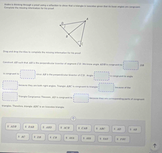 Andre is thinking through a proof using a reflection to show that a kriangle is isosceles govn that its base angles an cngrem 
Complete the missing information for his proof. 
Drag and drop the tiles to complete the missing information for his proof. 
Construct AB such that AB is the perpendicular bisector of segment C.D. We know angle ADB is congruent to D. B
is congruent to since AB is the perpendicular bisector of CD. Angle is congruent to angle 
because they are both right angles. Triangle ABC is congruent to triangle because of the 
Triangle Congruence Theorem. AD is congruent to because they are corresponding parts of congnient 
triangles. Therefore, triangle ADC is an isosceles triangle. 
^ 
Ⅲ A,D,B Ⅲ DAB Ⅱ ABD AC,D ∥ CAB | A, BC Ⅲ AD B A, B
B AC DB ≡ C B Ⅲ AS A I SSS Ⅱ SAS W FIT