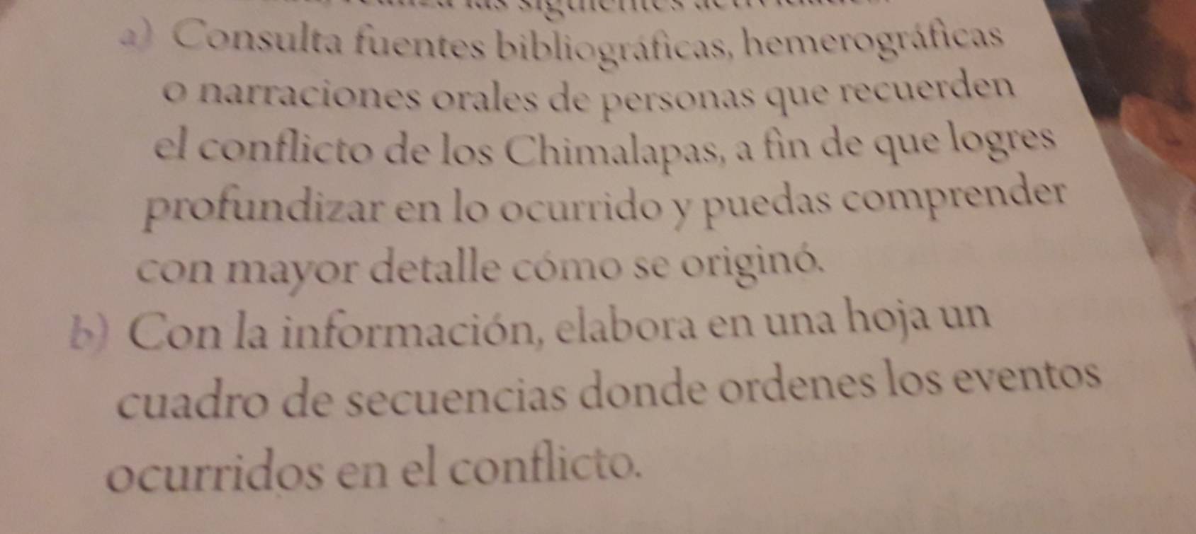 ) Consulta fuentes bibliográficas, hemerográficas 
o narraciónes orales de personas que recuerden 
el conflicto de los Chimalapas, a fin de que logres 
profundizar en lo ocurrido y puedas comprender 
con mayor detalle cómo se originó. 
b) Con la información, elabora en una hoja un 
cuadro de secuencias donde ordenes los eventos 
ocurridos en el conflicto.