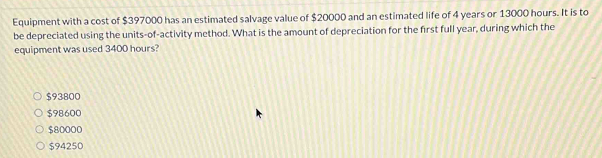 Equipment with a cost of $397000 has an estimated salvage value of $20000 and an estimated life of 4 years or 13000 hours. It is to
be depreciated using the units-of-activity method. What is the amount of depreciation for the frst full year, during which the
equipment was used 3400 hours?
$93800
$98600
$80000
$94250